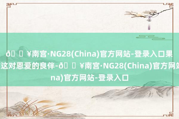 🔥南宫·NG28(China)官方网站-登录入口果靖霖和佟欣这对恩爱的良伴-🔥南宫·NG28(China)官方网站-登录入口