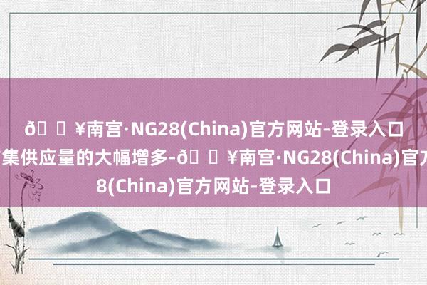 🔥南宫·NG28(China)官方网站-登录入口主要原因在于市集供应量的大幅增多-🔥南宫·NG28(China)官方网站-登录入口