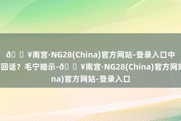 🔥南宫·NG28(China)官方网站-登录入口中方对此有何回话？毛宁暗示-🔥南宫·NG28(China)官方网站-登录入口