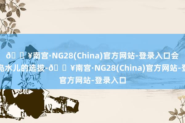 🔥南宫·NG28(China)官方网站-登录入口会是街头凫水儿的选拔-🔥南宫·NG28(China)官方网站-登录入口