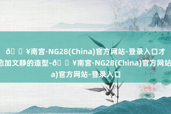 🔥南宫·NG28(China)官方网站-登录入口才能演绎出愈加文静的造型-🔥南宫·NG28(China)官方网站-登录入口