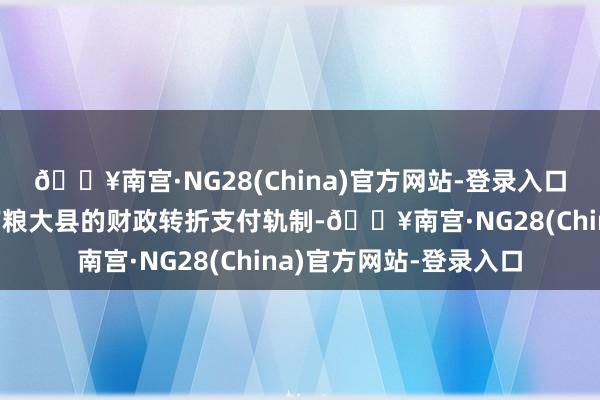 🔥南宫·NG28(China)官方网站-登录入口完善对食粮主产区和产粮大县的财政转折支付轨制-🔥南宫·NG28(China)官方网站-登录入口