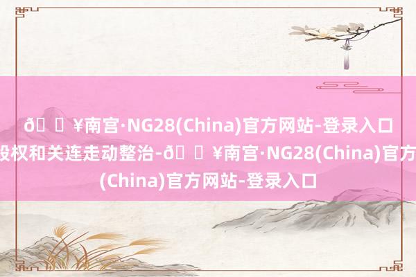 🔥南宫·NG28(China)官方网站-登录入口抓续开展激动股权和关连走动整治-🔥南宫·NG28(China)官方网站-登录入口