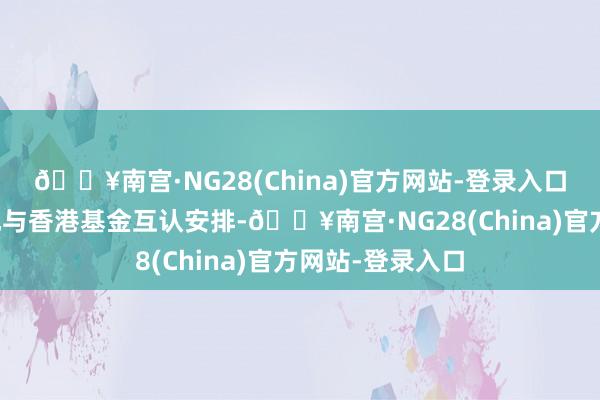 🔥南宫·NG28(China)官方网站-登录入口进一步优化内地与香港基金互认安排-🔥南宫·NG28(China)官方网站-登录入口