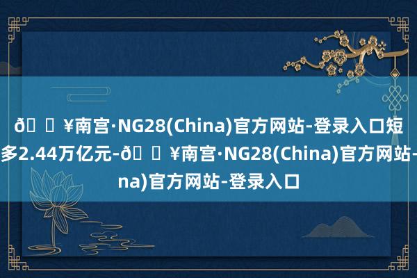 🔥南宫·NG28(China)官方网站-登录入口短期贷款增多2.44万亿元-🔥南宫·NG28(China)官方网站-登录入口