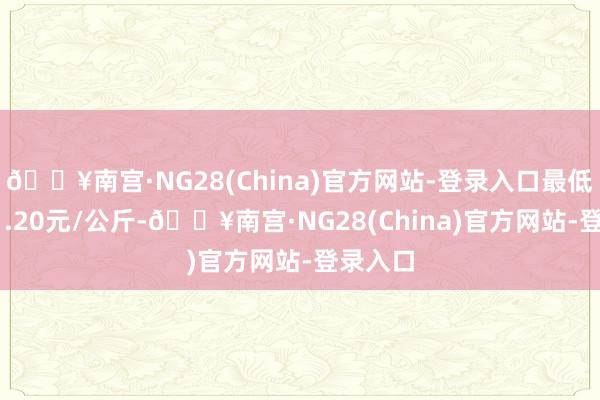 🔥南宫·NG28(China)官方网站-登录入口最低报价11.20元/公斤-🔥南宫·NG28(China)官方网站-登录入口