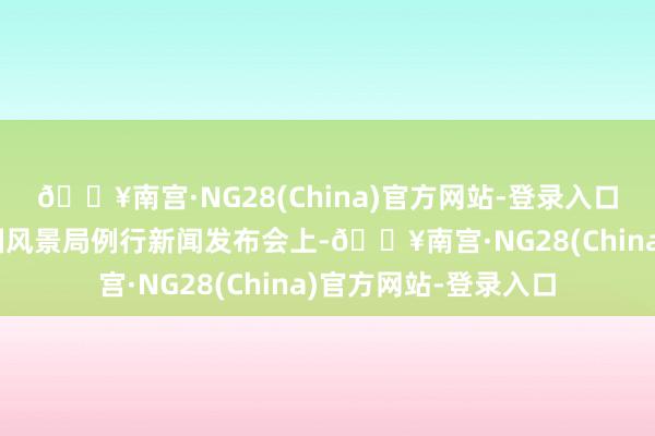 🔥南宫·NG28(China)官方网站-登录入口在6月5日召开的中国风景局例行新闻发布会上-🔥南宫·NG28(China)官方网站-登录入口