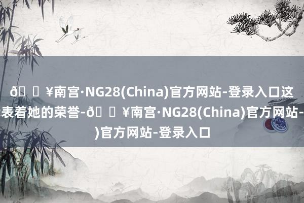 🔥南宫·NG28(China)官方网站-登录入口这不单是代表着她的荣誉-🔥南宫·NG28(China)官方网站-登录入口