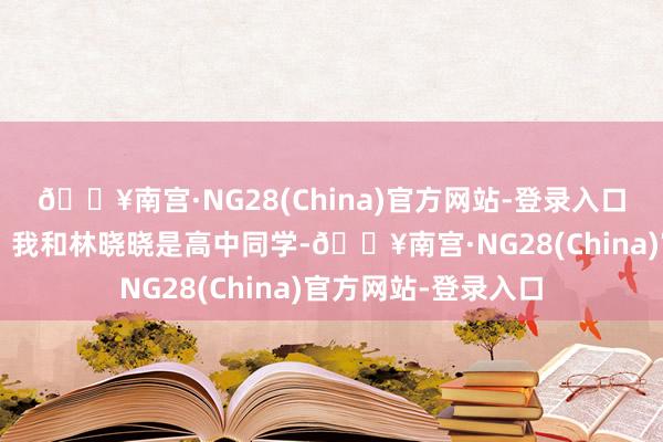 🔥南宫·NG28(China)官方网站-登录入口又叫我“傻大个”！我和林晓晓是高中同学-🔥南宫·NG28(China)官方网站-登录入口