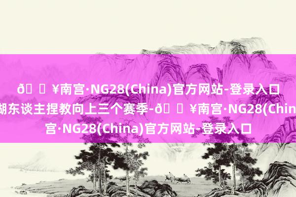 🔥南宫·NG28(China)官方网站-登录入口莫得又名西宾约略在湖东谈主捏教向上三个赛季-🔥南宫·NG28(China)官方网站-登录入口