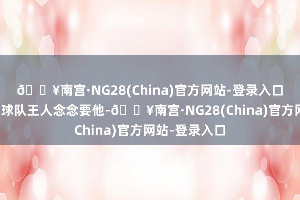 🔥南宫·NG28(China)官方网站-登录入口因为悉数其他球队王人念念要他-🔥南宫·NG28(China)官方网站-登录入口