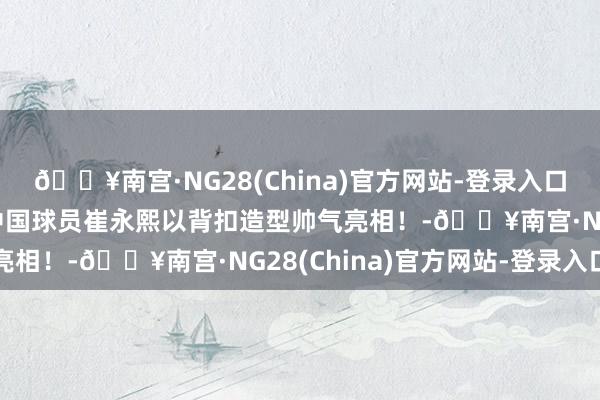 🔥南宫·NG28(China)官方网站-登录入口设备者晒出试训相片 中国球员崔永熙以背扣造型帅气亮相！-🔥南宫·NG28(China)官方网站-登录入口