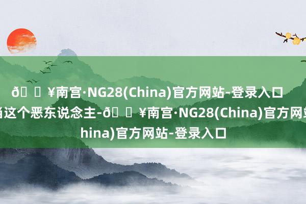 🔥南宫·NG28(China)官方网站-登录入口        他不想当这个恶东说念主-🔥南宫·NG28(China)官方网站-登录入口