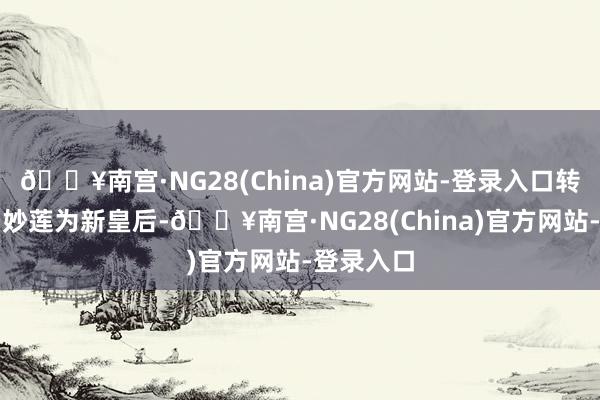 🔥南宫·NG28(China)官方网站-登录入口转而封爵冯妙莲为新皇后-🔥南宫·NG28(China)官方网站-登录入口