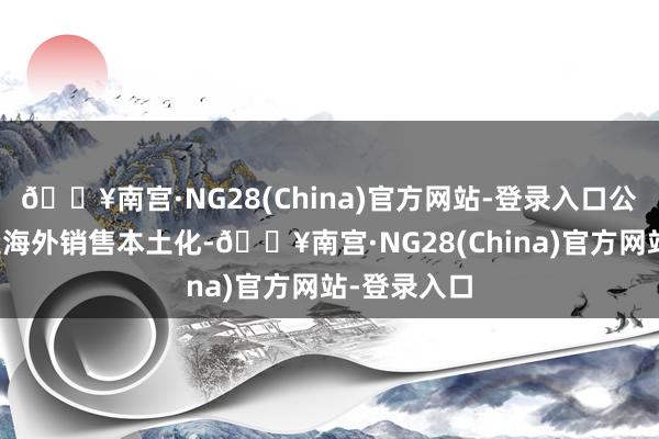 🔥南宫·NG28(China)官方网站-登录入口公司致力打造海外销售本土化-🔥南宫·NG28(China)官方网站-登录入口