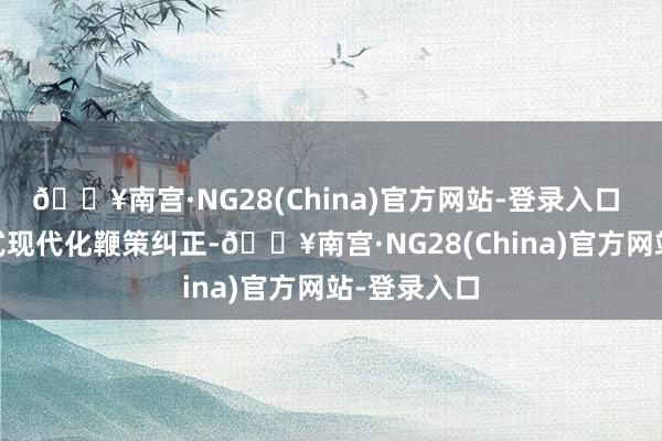 🔥南宫·NG28(China)官方网站-登录入口  围绕中国式现代化鞭策纠正-🔥南宫·NG28(China)官方网站-登录入口