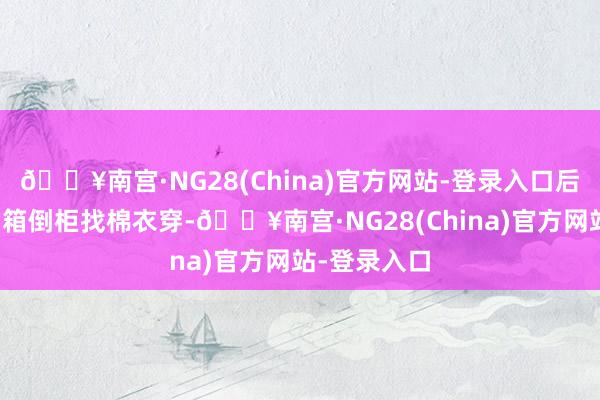 🔥南宫·NG28(China)官方网站-登录入口后一秒就得翻箱倒柜找棉衣穿-🔥南宫·NG28(China)官方网站-登录入口