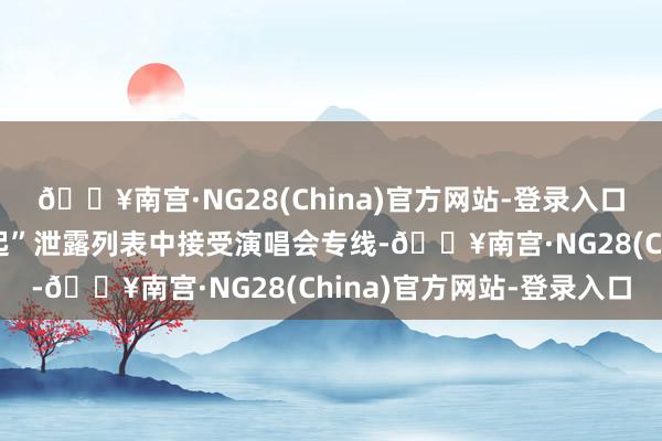 🔥南宫·NG28(China)官方网站-登录入口在“热点区域”或“一起”泄露列表中接受演唱会专线-🔥南宫·NG28(China)官方网站-登录入口