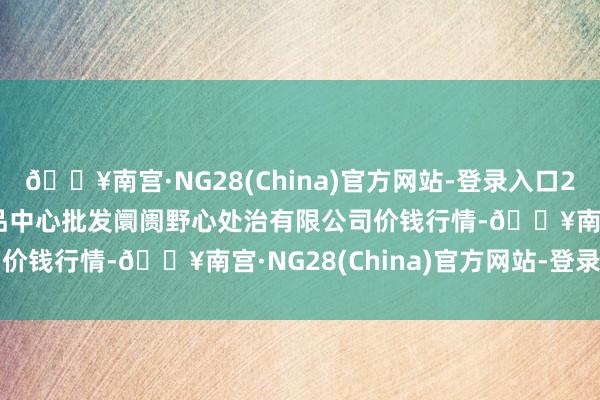 🔥南宫·NG28(China)官方网站-登录入口2024年8月3日上海农居品中心批发阛阓野心处治有限公司价钱行情-🔥南宫·NG28(China)官方网站-登录入口