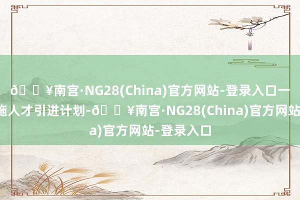 🔥南宫·NG28(China)官方网站-登录入口一是大力实施人才引进计划-🔥南宫·NG28(China)官方网站-登录入口