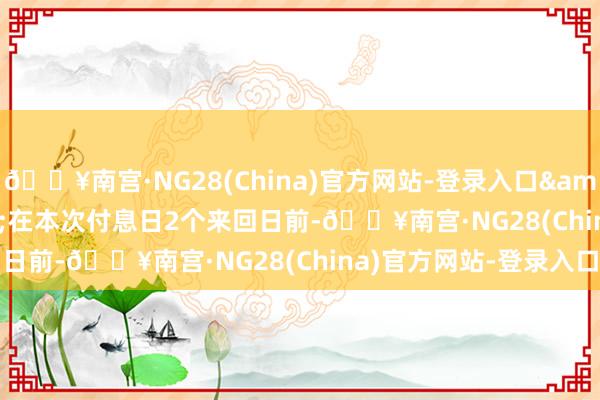 🔥南宫·NG28(China)官方网站-登录入口&ensp;&ensp;在本次付息日2个来回日前-🔥南宫·NG28(China)官方网站-登录入口