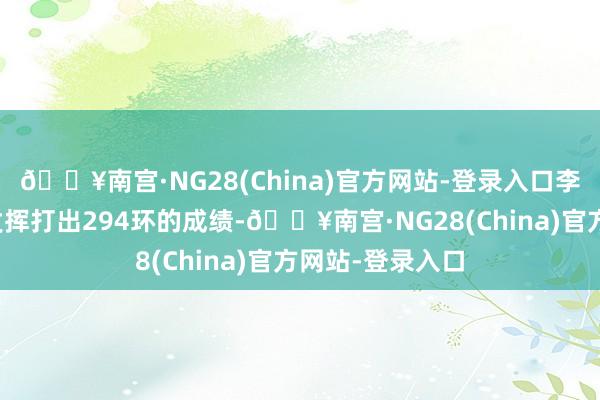 🔥南宫·NG28(China)官方网站-登录入口李越宏以稳定的发挥打出294环的成绩-🔥南宫·NG28(China)官方网站-登录入口