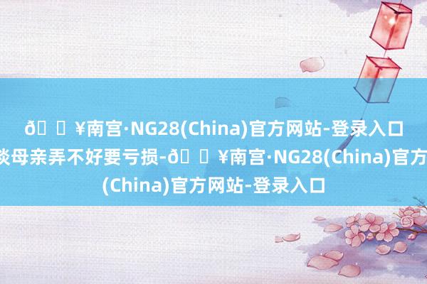 🔥南宫·NG28(China)官方网站-登录入口一看这么就知谈母亲弄不好要亏损-🔥南宫·NG28(China)官方网站-登录入口