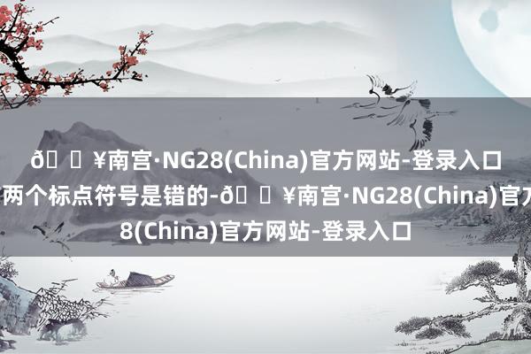 🔥南宫·NG28(China)官方网站-登录入口仅仅三万字都有两个标点符号是错的-🔥南宫·NG28(China)官方网站-登录入口