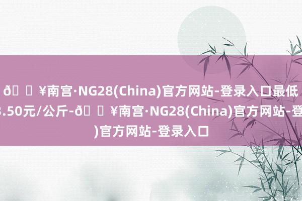 🔥南宫·NG28(China)官方网站-登录入口最低报价13.50元/公斤-🔥南宫·NG28(China)官方网站-登录入口