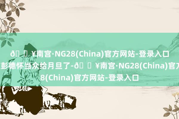 🔥南宫·NG28(China)官方网站-登录入口梁兴初因此还被彭德怀当众给月旦了-🔥南宫·NG28(China)官方网站-登录入口