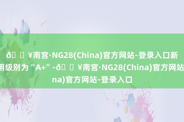 🔥南宫·NG28(China)官方网站-登录入口新天转债信用级别为“A+”-🔥南宫·NG28(China)官方网站-登录入口