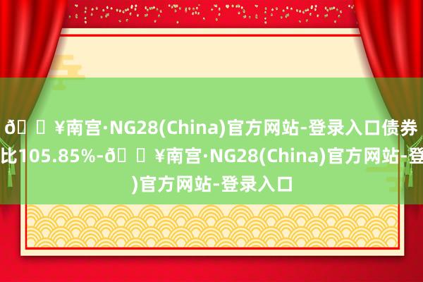 🔥南宫·NG28(China)官方网站-登录入口债券占净值比105.85%-🔥南宫·NG28(China)官方网站-登录入口