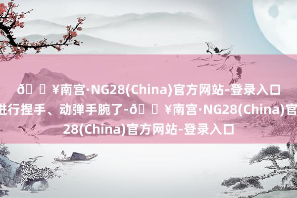 🔥南宫·NG28(China)官方网站-登录入口还不错主管手臂进行捏手、动弹手腕了-🔥南宫·NG28(China)官方网站-登录入口