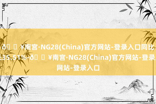 🔥南宫·NG28(China)官方网站-登录入口同比增长35.51%-🔥南宫·NG28(China)官方网站-登录入口