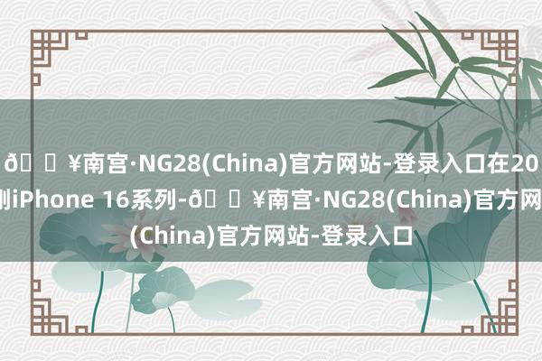 🔥南宫·NG28(China)官方网站-登录入口在2024年9月硬刚iPhone 16系列-🔥南宫·NG28(China)官方网站-登录入口