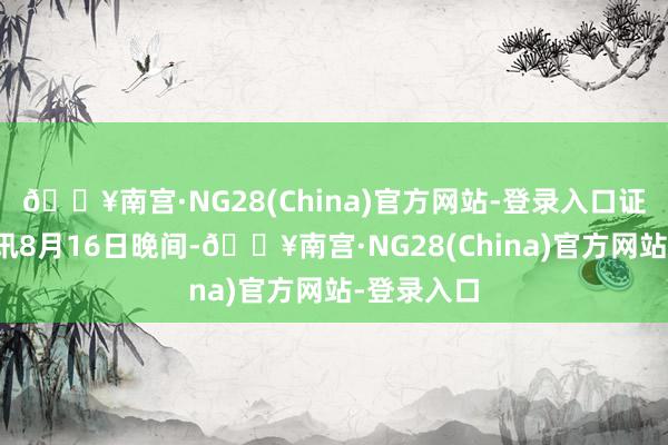 🔥南宫·NG28(China)官方网站-登录入口证券日报网讯8月16日晚间-🔥南宫·NG28(China)官方网站-登录入口