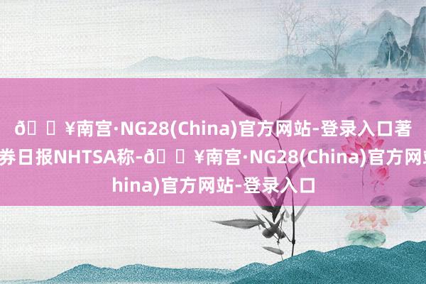 🔥南宫·NG28(China)官方网站-登录入口著述着手：证券日报NHTSA称-🔥南宫·NG28(China)官方网站-登录入口