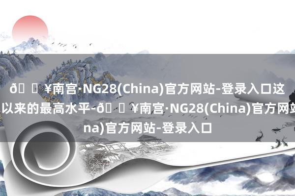 🔥南宫·NG28(China)官方网站-登录入口这亦然七个月以来的最高水平-🔥南宫·NG28(China)官方网站-登录入口