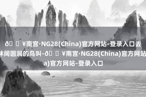 🔥南宫·NG28(China)官方网站-登录入口去山上听听林间圆润的鸟叫-🔥南宫·NG28(China)官方网站-登录入口