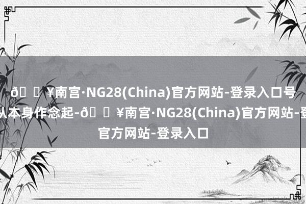 🔥南宫·NG28(China)官方网站-登录入口号令专家从本身作念起-🔥南宫·NG28(China)官方网站-登录入口