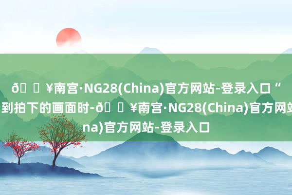 🔥南宫·NG28(China)官方网站-登录入口“从屏幕里看到拍下的画面时-🔥南宫·NG28(China)官方网站-登录入口