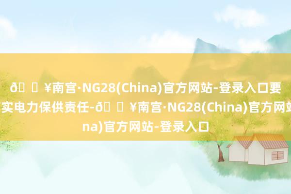 🔥南宫·NG28(China)官方网站-登录入口要任重道远落实电力保供责任-🔥南宫·NG28(China)官方网站-登录入口