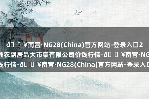 🔥南宫·NG28(China)官方网站-登录入口2024年9月3日武汉白沙洲农副居品大市集有限公司价钱行情-🔥南宫·NG28(China)官方网站-登录入口