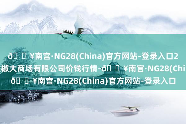 🔥南宫·NG28(China)官方网站-登录入口2024年9月3日柘城县辣椒大商场有限公司价钱行情-🔥南宫·NG28(China)官方网站-登录入口