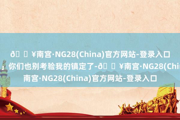 🔥南宫·NG28(China)官方网站-登录入口五十万的贷款收回吧！」你们也别考验我的镇定了-🔥南宫·NG28(China)官方网站-登录入口