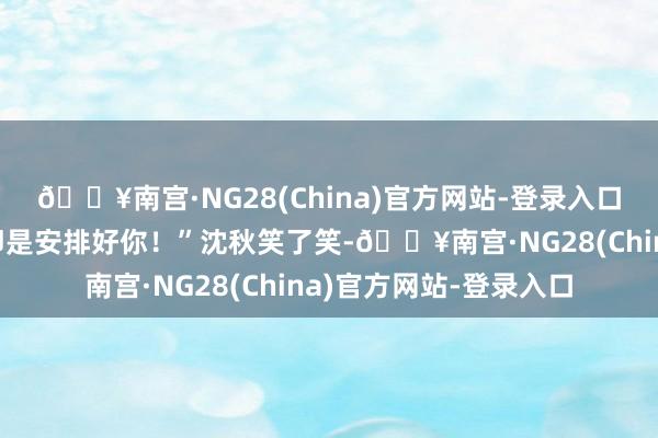 🔥南宫·NG28(China)官方网站-登录入口我当今最浩大的任务即是安排好你！”沈秋笑了笑-🔥南宫·NG28(China)官方网站-登录入口