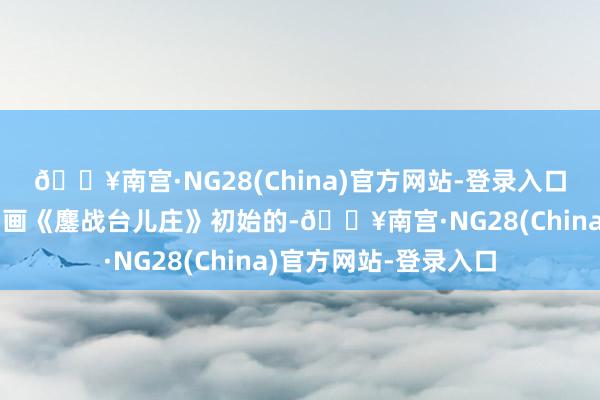 🔥南宫·NG28(China)官方网站-登录入口是从自后创作巨幅油画《鏖战台儿庄》初始的-🔥南宫·NG28(China)官方网站-登录入口