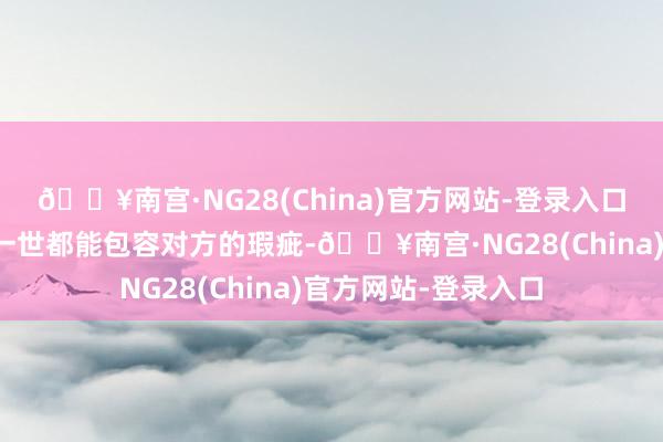 🔥南宫·NG28(China)官方网站-登录入口如若一个东说念主一世都能包容对方的瑕疵-🔥南宫·NG28(China)官方网站-登录入口