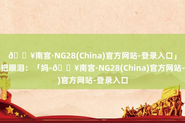 🔥南宫·NG28(China)官方网站-登录入口」我抹了一把眼泪：「妈-🔥南宫·NG28(China)官方网站-登录入口