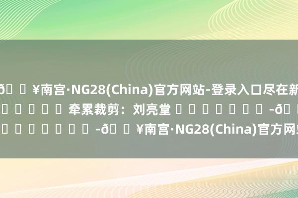 🔥南宫·NG28(China)官方网站-登录入口尽在新浪财经APP            						牵累裁剪：刘亮堂 							-🔥南宫·NG28(China)官方网站-登录入口